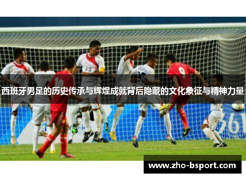 西班牙男足的历史传承与辉煌成就背后隐藏的文化象征与精神力量
