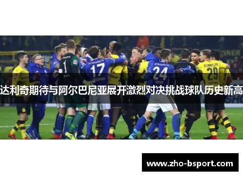 达利奇期待与阿尔巴尼亚展开激烈对决挑战球队历史新高