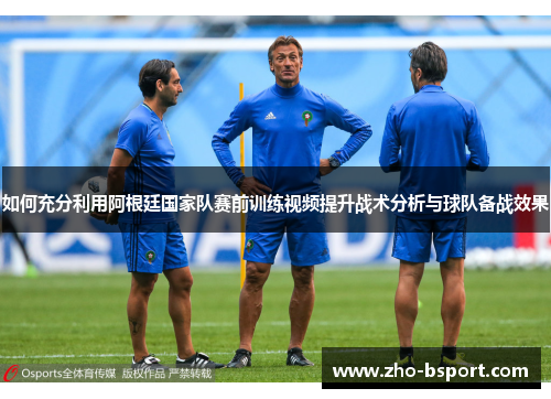 如何充分利用阿根廷国家队赛前训练视频提升战术分析与球队备战效果