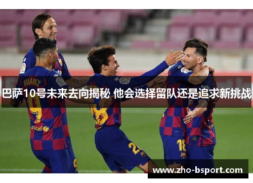 巴萨10号未来去向揭秘 他会选择留队还是追求新挑战