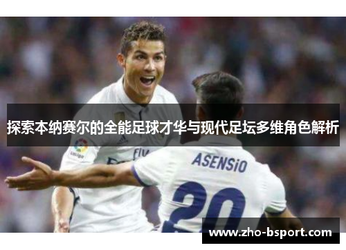 探索本纳赛尔的全能足球才华与现代足坛多维角色解析
