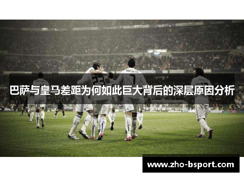 巴萨与皇马差距为何如此巨大背后的深层原因分析