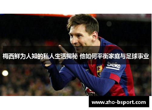 梅西鲜为人知的私人生活揭秘 他如何平衡家庭与足球事业 梅西鲜为人知的私人生活揭秘 他如何平衡家庭与足球事业