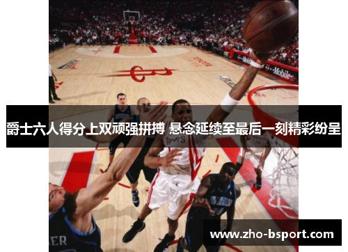 爵士六人得分上双顽强拼搏 悬念延续至最后一刻精彩纷呈
