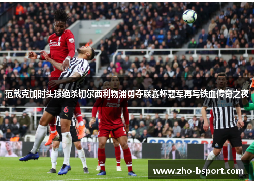 范戴克加时头球绝杀切尔西利物浦勇夺联赛杯冠军再写铁血传奇之夜