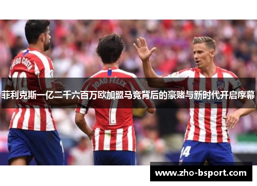 菲利克斯一亿二千六百万欧加盟马竞背后的豪赌与新时代开启序幕